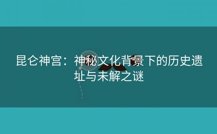 昆仑神宫：神秘文化背景下的历史遗址与未解之谜