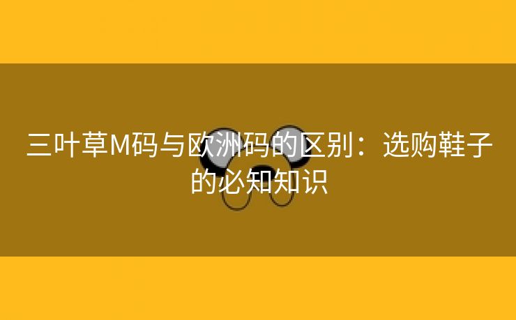 三叶草M码与欧洲码的区别：选购鞋子的必知知识