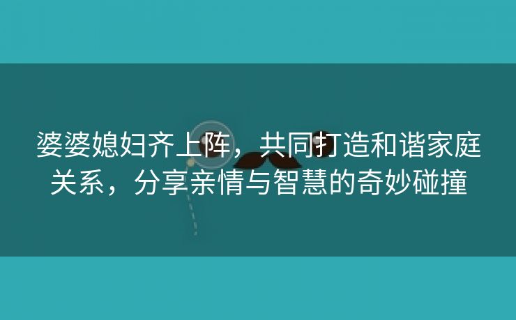 婆婆媳妇齐上阵，共同打造和谐家庭关系，分享亲情与智慧的奇妙碰撞