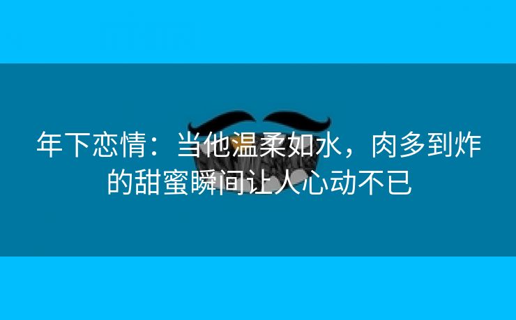 年下恋情：当他温柔如水，肉多到炸的甜蜜瞬间让人心动不已