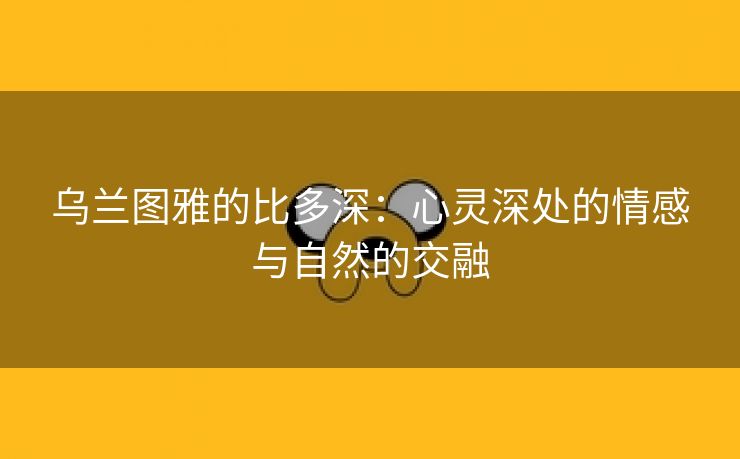 乌兰图雅的比多深：心灵深处的情感与自然的交融