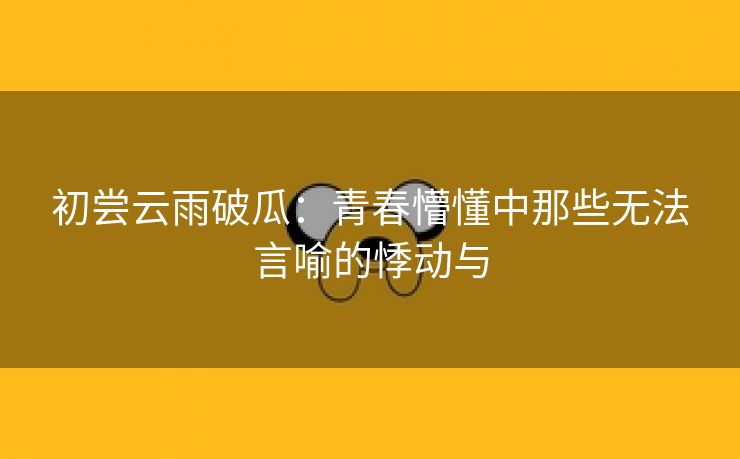 初尝云雨破瓜：青春懵懂中那些无法言喻的悸动与