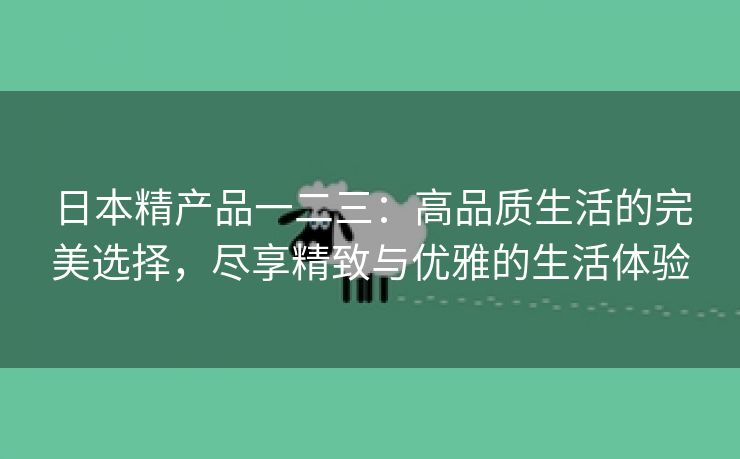 日本精产品一二三：高品质生活的完美选择，尽享精致与优雅的生活体验