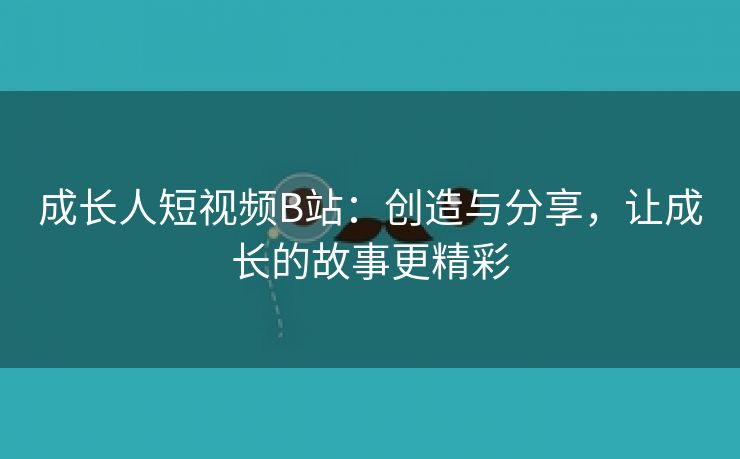 成长人短视频B站：创造与分享，让成长的故事更精彩