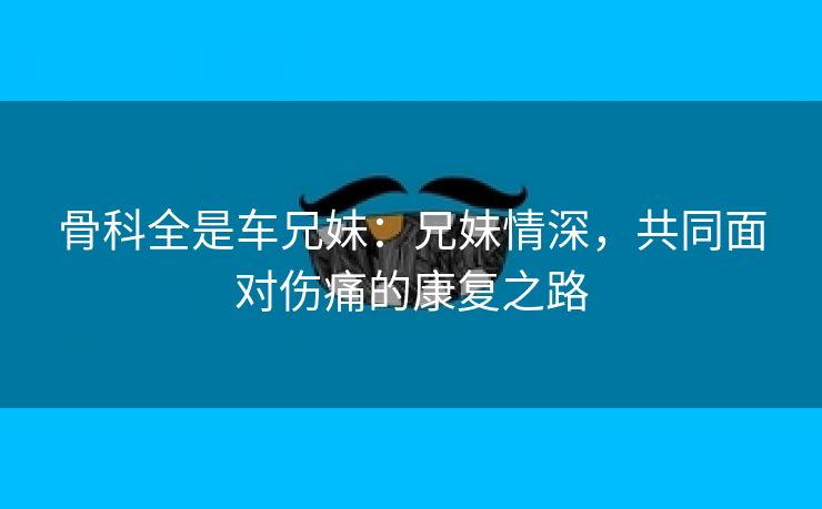 骨科全是车兄妹：兄妹情深，共同面对伤痛的康复之路