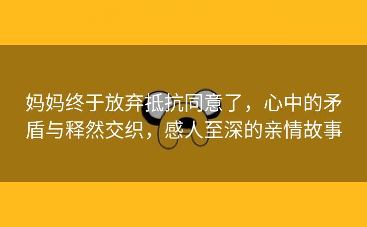 妈妈终于放弃抵抗同意了，心中的矛盾与释然交织，感人至深的亲情故事