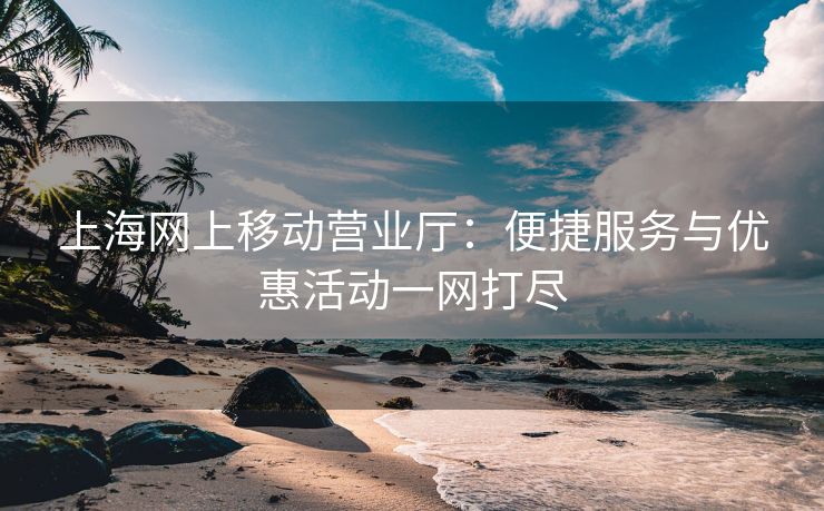 上海网上移动营业厅：便捷服务与优惠活动一网打尽