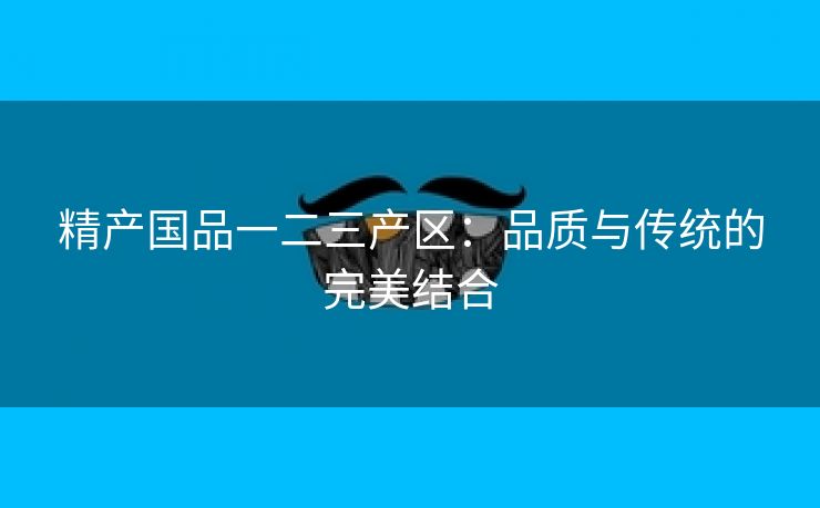 精产国品一二三产区：品质与传统的完美结合