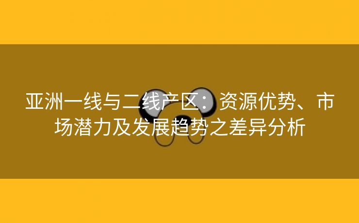 亚洲一线与二线产区：资源优势、市场潜力及发展趋势之差异分析