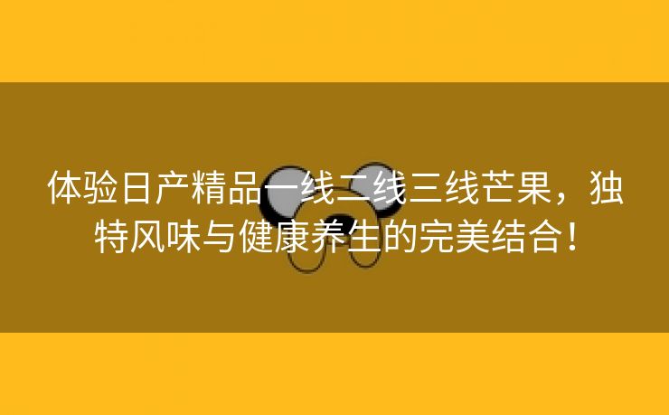 体验日产精品一线二线三线芒果，独特风味与健康养生的完美结合！