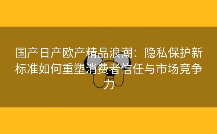 国产日产欧产精品浪潮：隐私保护新标准如何重塑消费者信任与市场竞争力