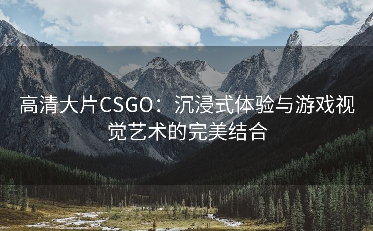 高清大片CSGO：沉浸式体验与游戏视觉艺术的完美结合