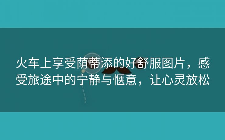 火车上享受荫蒂添的好舒服图片，感受旅途中的宁静与惬意，让心灵放松