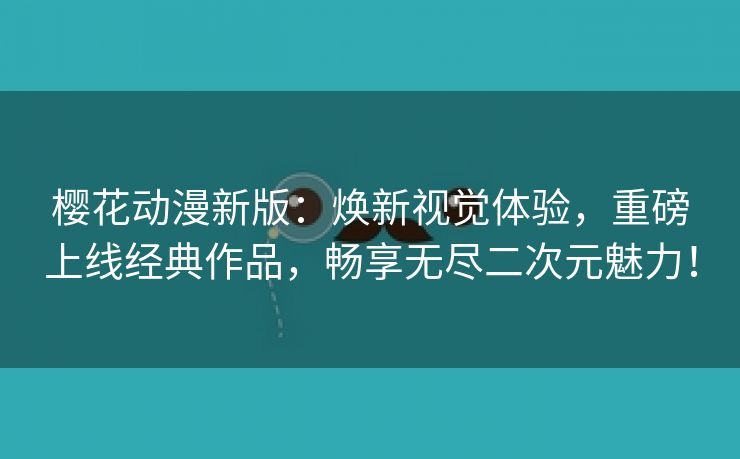 樱花动漫新版：焕新视觉体验，重磅上线经典作品，畅享无尽二次元魅力！