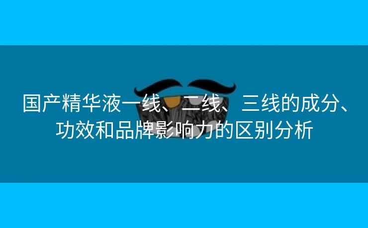 国产精华液一线、二线、三线的成分、功效和品牌影响力的区别分析