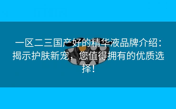 一区二三国产好的精华液品牌介绍：揭示护肤新宠，您值得拥有的优质选择！