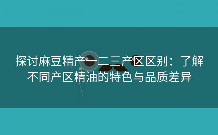 探讨麻豆精产一二三产区区别：了解不同产区精油的特色与品质差异