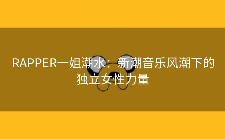 RAPPER一姐潮水：新潮音乐风潮下的独立女性力量