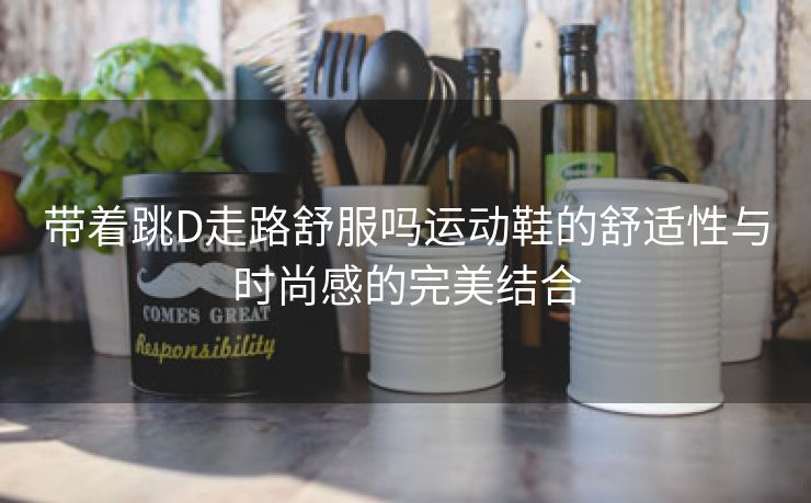 带着跳D走路舒服吗运动鞋的舒适性与时尚感的完美结合