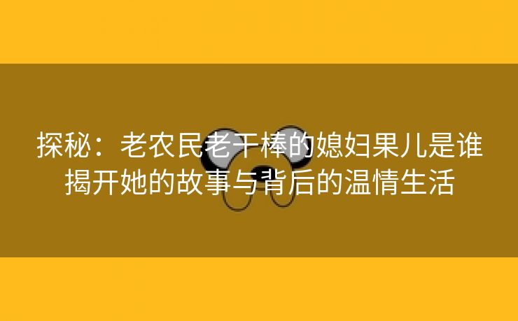 探秘：老农民老干棒的媳妇果儿是谁揭开她的故事与背后的温情生活