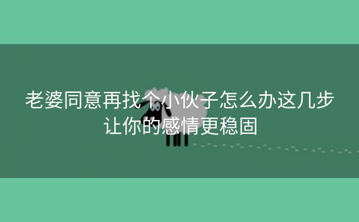 老婆同意再找个小伙子怎么办这几步让你的感情更稳固