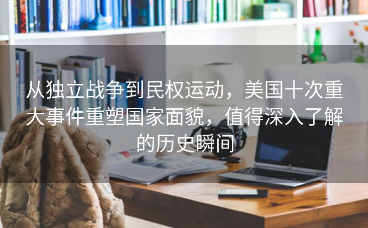 从独立战争到民权运动，美国十次重大事件重塑国家面貌，值得深入了解的历史瞬间