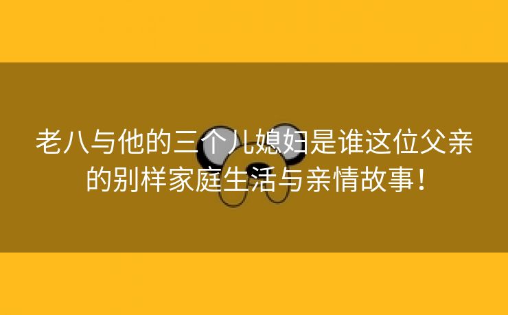 老八与他的三个儿媳妇是谁这位父亲的别样家庭生活与亲情故事！