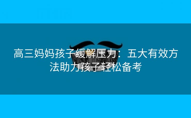 高三妈妈孩子缓解压力：五大有效方法助力孩子轻松备考