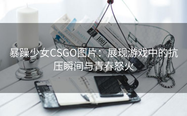 暴躁少女CSGO图片：展现游戏中的抗压瞬间与青春怒火