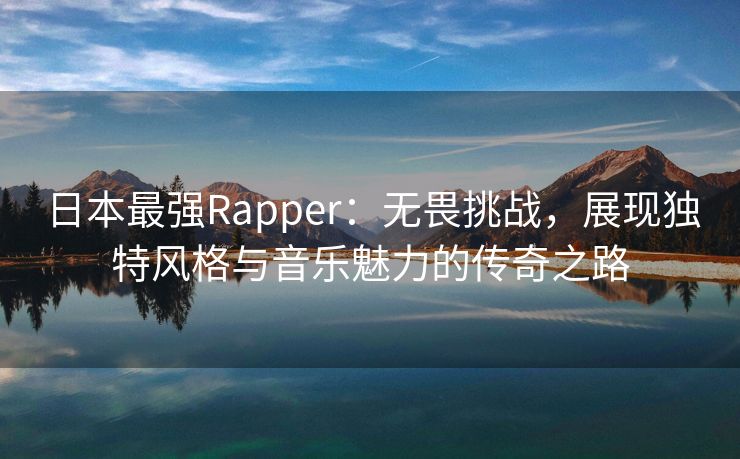 日本最强Rapper：无畏挑战，展现独特风格与音乐魅力的传奇之路