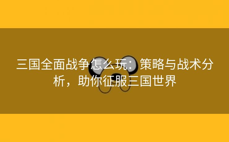 三国全面战争怎么玩：策略与战术分析，助你征服三国世界