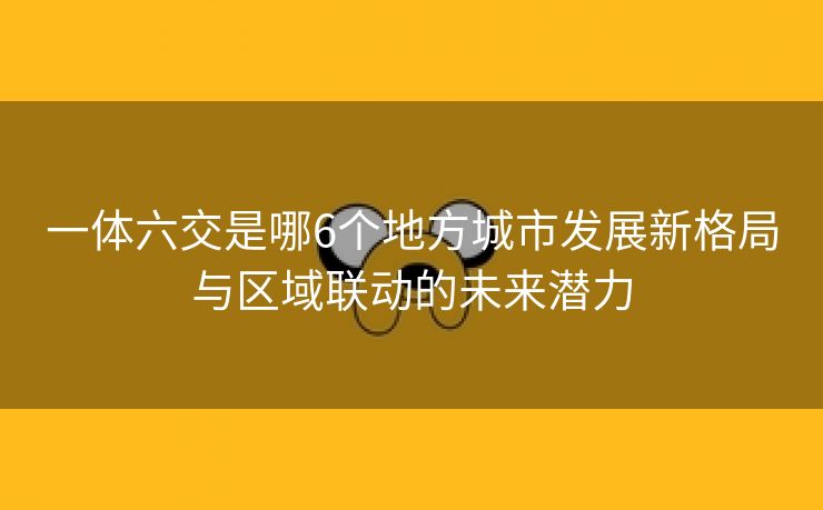 一体六交是哪6个地方城市发展新格局与区域联动的未来潜力