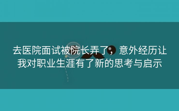 去医院面试被院长弄了，意外经历让我对职业生涯有了新的思考与启示