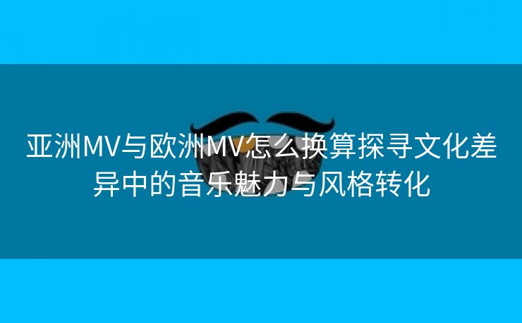 亚洲MV与欧洲MV怎么换算探寻文化差异中的音乐魅力与风格转化