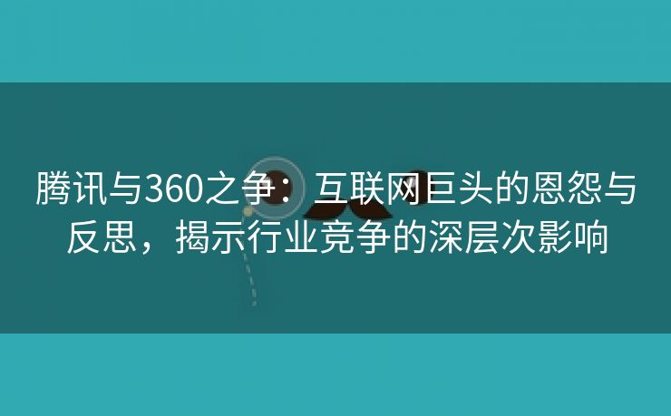 腾讯与360之争：互联网巨头的恩怨与反思，揭示行业竞争的深层次影响