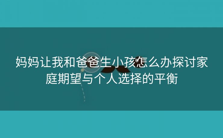 妈妈让我和爸爸生小孩怎么办探讨家庭期望与个人选择的平衡