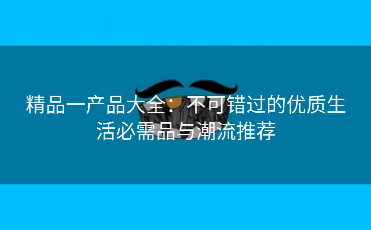 精品一产品大全：不可错过的优质生活必需品与潮流推荐