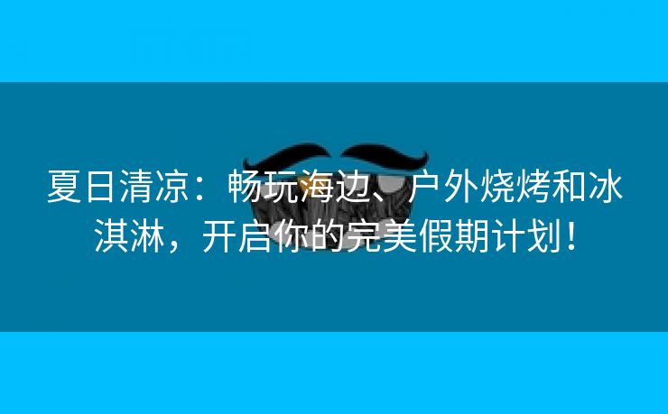 夏日清凉：畅玩海边、户外烧烤和冰淇淋，开启你的完美假期计划！