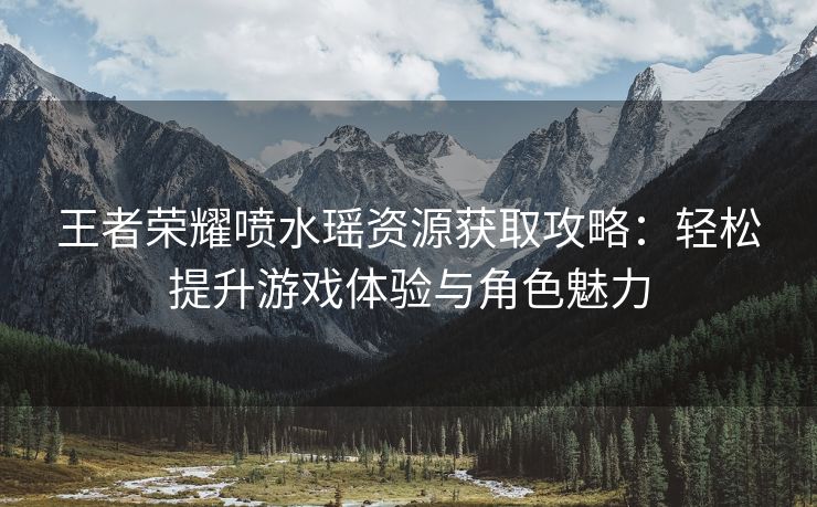 王者荣耀喷水瑶资源获取攻略：轻松提升游戏体验与角色魅力