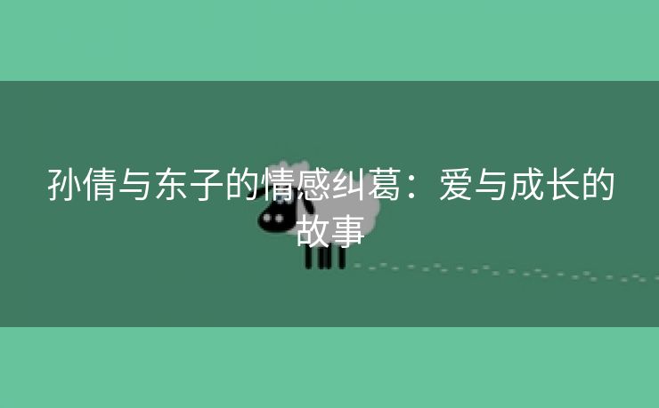 孙倩与东子的情感纠葛：爱与成长的故事