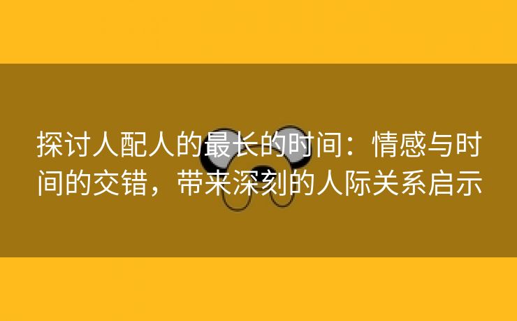 探讨人配人的最长的时间：情感与时间的交错，带来深刻的人际关系启示