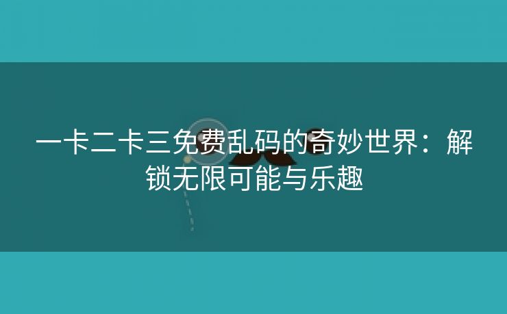 一卡二卡三免费乱码的奇妙世界：解锁无限可能与乐趣