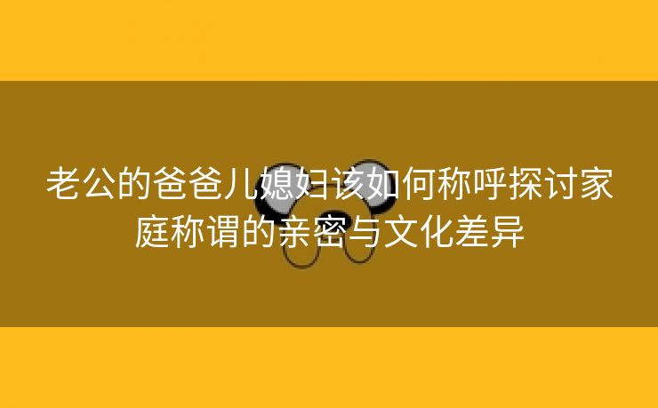 老公的爸爸儿媳妇该如何称呼探讨家庭称谓的亲密与文化差异