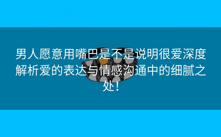 男人愿意用嘴巴是不是说明很爱深度解析爱的表达与情感沟通中的细腻之处！