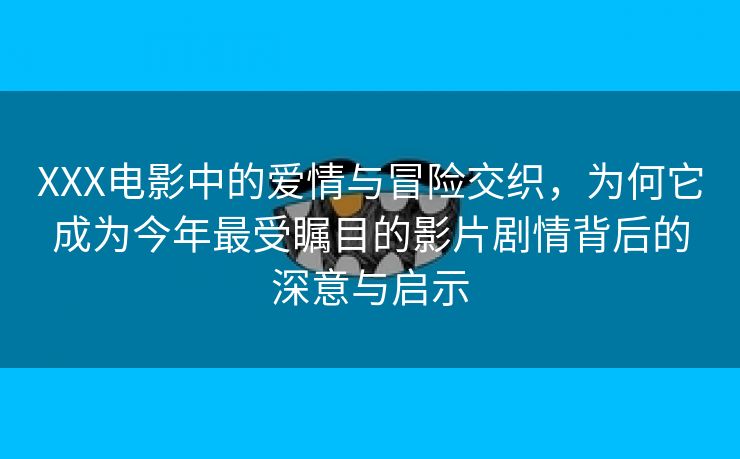 XXX电影中的爱情与冒险交织，为何它成为今年最受瞩目的影片剧情背后的深意与启示