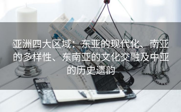 亚洲四大区域：东亚的现代化、南亚的多样性、东南亚的文化交融及中亚的历史遗韵