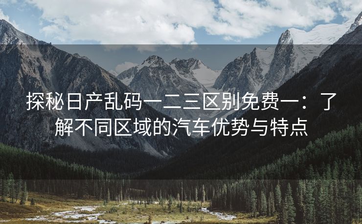 探秘日产乱码一二三区别免费一：了解不同区域的汽车优势与特点