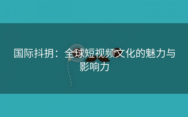 国际抖抈：全球短视频文化的魅力与影响力