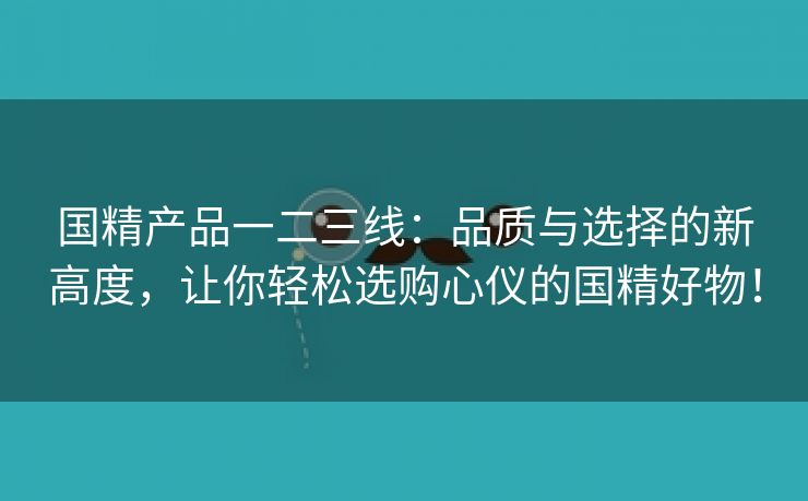 国精产品一二三线：品质与选择的新高度，让你轻松选购心仪的国精好物！