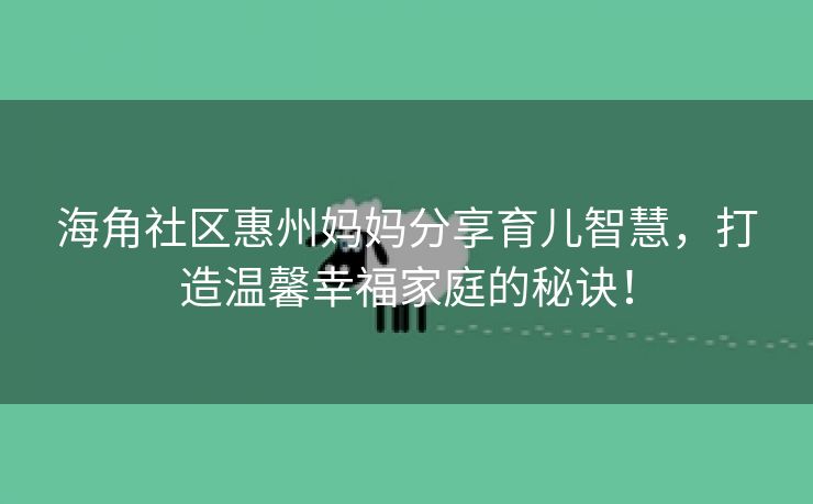 海角社区惠州妈妈分享育儿智慧，打造温馨幸福家庭的秘诀！